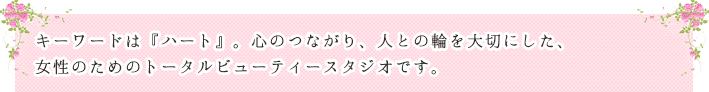 キーワードは『ハート』。心のつながり、人との輪を大切にした、女性のためのトータルビューティーサロンです。